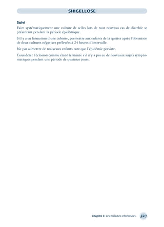 Chapitre 4 Les maladies infectieuses 327
SHIGELLOSE
Suivi
Faire systématiquement une culture de selles lors de tout nouveau cas de diarrhée se
présentant pendant la période épidémique.
S’il y a eu formation d’une cohorte, permettre aux enfants de la quitter après l’obtention
de deux cultures négatives prélevées à 24 heures d’intervalle.
Ne pas admettre de nouveaux enfants tant que l’épidémie persiste.
Considérer l’éclosion comme étant terminée s’il n’y a pas eu de nouveaux sujets sympto-
matiques pendant une période de quatorze jours.
montage-xpd-02003 4/30/02 11:08 AM Page 327
 