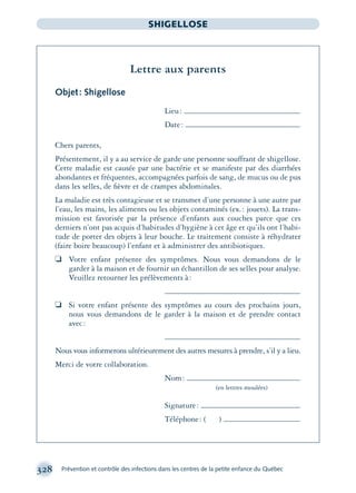 328 Prévention et contrôle des infections dans les centres de la petite enfance du Québec
SHIGELLOSE
Lettre aux parents
Objet: Shigellose
Lieu:
Date:
Chers parents,
Présentement, il y a au service de garde une personne souffrant de shigellose.
Cette maladie est causée par une bactérie et se manifeste par des diarrhées
abondantes et fréquentes, accompagnées parfois de sang, de mucus ou de pus
dans les selles, de ﬁèvre et de crampes abdominales.
La maladie est très contagieuse et se transmet d’une personne à une autre par
l’eau, les mains, les aliments ou les objets contaminés (ex.: jouets). La trans-
mission est favorisée par la présence d’enfants aux couches parce que ces
derniers n’ont pas acquis d’habitudes d’hygiène à cet âge et qu’ils ont l’habi-
tude de porter des objets à leur bouche. Le traitement consiste à réhydrater
(faire boire beaucoup) l’enfant et à administrer des antibiotiques.
❏ Votre enfant présente des symptômes. Nous vous demandons de le
garder à la maison et de fournir un échantillon de ses selles pour analyse.
Veuillez retourner les prélèvements à:
❏ Si votre enfant présente des symptômes au cours des prochains jours,
nous vous demandons de le garder à la maison et de prendre contact
avec:
Nous vous informerons ultérieurement des autres mesures à prendre, s’il y a lieu.
Merci de votre collaboration.
Nom:
(en lettres moulées)
Signature:
Téléphone: ( )
montage-xpd-02003 4/30/02 11:08 AM Page 328
 