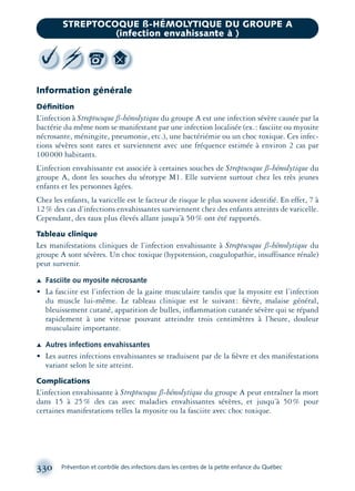 Information générale
Déﬁnition
L’infection à Streptocoque ß-hémolytique du groupe A est une infection sévère causée par la
bactérie du même nom se manifestant par une infection localisée (ex.: fasciite ou myosite
nécrosante, méningite, pneumonie, etc.), une bactériémie ou un choc toxique. Ces infec-
tions sévères sont rares et surviennent avec une fréquence estimée à environ 2 cas par
100000 habitants.
L’infection envahissante est associée à certaines souches de Streptocoque ß-hémolytique du
groupe A, dont les souches du sérotype M1. Elle survient surtout chez les très jeunes
enfants et les personnes âgées.
Chez les enfants, la varicelle est le facteur de risque le plus souvent identiﬁé. En effet, 7 à
12% des cas d’infections envahissantes surviennent chez des enfants atteints de varicelle.
Cependant, des taux plus élevés allant jusqu’à 50% ont été rapportés.
Tableau clinique
Les manifestations cliniques de l’infection envahissante à Streptocoque ß-hémolytique du
groupe A sont sévères. Un choc toxique (hypotension, coagulopathie, insuffisance rénale)
peut survenir.
Æ Fasciite ou myosite nécrosante
• La fasciite est l’infection de la gaine musculaire tandis que la myosite est l’infection
du muscle lui-même. Le tableau clinique est le suivant: ﬁèvre, malaise général,
bleuissement cutané, apparition de bulles, inﬂammation cutanée sévère qui se répand
rapidement à une vitesse pouvant atteindre trois centimètres à l’heure, douleur
musculaire importante.
Æ Autres infections envahissantes
• Les autres infections envahissantes se traduisent par de la ﬁèvre et des manifestations
variant selon le site atteint.
Complications
L’infection envahissante à Streptocoque ß-hémolytique du groupe A peut entraîner la mort
dans 15 à 25% des cas avec maladies envahissantes sévères, et jusqu’à 50% pour
certaines manifestations telles la myosite ou la fasciite avec choc toxique.
330 Prévention et contrôle des infections dans les centres de la petite enfance du Québec
STREPTOCOQUE ß-HÉMOLYTIQUE DU GROUPE A
(infection envahissante à )
montage-xpd-02003 4/30/02 11:08 AM Page 330
 