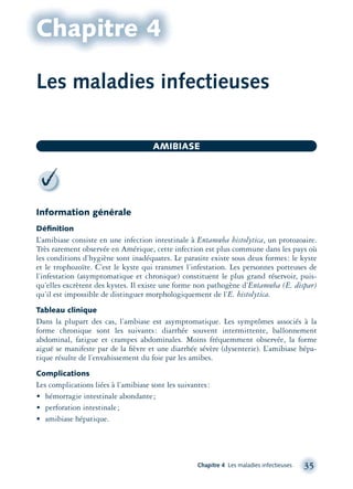 Chapitre 4
Information générale
Déﬁnition
L’amibiase consiste en une infection intestinale à Entamœba histolytica, un protozoaire.
Très rarement observée en Amérique, cette infection est plus commune dans les pays où
les conditions d’hygiène sont inadéquates. Le parasite existe sous deux formes: le kyste
et le trophozoïte. C’est le kyste qui transmet l’infestation. Les personnes porteuses de
l’infestation (asymptomatique et chronique) constituent le plus grand réservoir, puis-
qu’elles excrètent des kystes. Il existe une forme non pathogène d’Entamœba (E. dispar)
qu’il est impossible de distinguer morphologiquement de l’E. histolytica.
Tableau clinique
Dans la plupart des cas, l’ambiase est asymptomatique. Les symptômes associés à la
forme chronique sont les suivants: diarrhée souvent intermittente, ballonnement
abdominal, fatigue et crampes abdominales. Moins fréquemment observée, la forme
aiguë se manifeste par de la ﬁèvre et une diarrhée sévère (dysenterie). L’amibiase hépa-
tique résulte de l’envahissement du foie par les amibes.
Complications
Les complications liées à l’amibiase sont les suivantes:
• hémorragie intestinale abondante;
• perforation intestinale;
• amibiase hépatique.
Chapitre 4 Les maladies infectieuses 35
AMIBIASE
Les maladies infectieuses
montage-xpd-02003 4/30/02 11:08 AM Page 35
 