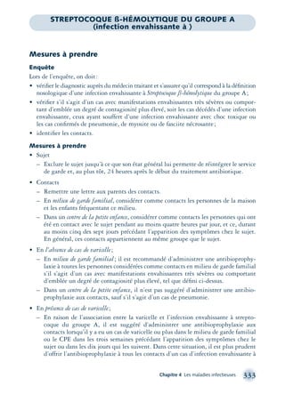 Chapitre 4 Les maladies infectieuses 333
Mesures à prendre
Enquête
Lors de l’enquête, on doit:
• vériﬁer le diagnostic auprès du médecin traitant et s’assurer qu’il correspond à la déﬁnition
nosologique d’une infection envahissante à Streptocoque ß-hémolytique du groupe A;
• vériﬁer s’il s’agit d’un cas avec manifestations envahissantes très sévères ou compor-
tant d’emblée un degré de contagiosité plus élevé, soit les cas décédés d’une infection
envahissante, ceux ayant souffert d’une infection envahissante avec choc toxique ou
les cas conﬁrmés de pneumonie, de myosite ou de fasciite nécrosante;
• identiﬁer les contacts.
Mesures à prendre
• Sujet
– Exclure le sujet jusqu’à ce que son état général lui permette de réintégrer le service
de garde et, au plus tôt, 24 heures après le début du traitement antibiotique.
• Contacts
– Remettre une lettre aux parents des contacts.
– En milieu de garde familial, considérer comme contacts les personnes de la maison
et les enfants fréquentant ce milieu.
– Dans un centre de la petite enfance, considérer comme contacts les personnes qui ont
été en contact avec le sujet pendant au moins quatre heures par jour, et ce, durant
au moins cinq des sept jours précédant l’apparition des symptômes chez le sujet.
En général, ces contacts appartiennent au même groupe que le sujet.
• En l’absence de cas de varicelle;
– En milieu de garde familial; il est recommandé d’administrer une antibioprophy-
laxie à toutes les personnes considérées comme contacts en milieu de garde familial
s’il s’agit d’un cas avec manifestations envahissantes très sévères ou comportant
d’emblée un degré de contagiosité plus élevé, tel que déﬁni ci-dessus.
– Dans un centre de la petite enfance, il n’est pas suggéré d’administrer une antibio-
prophylaxie aux contacts, sauf s’il s’agit d’un cas de pneumonie.
• En présence de cas de varicelle;
– En raison de l’association entre la varicelle et l’infection envahissante à strepto-
coque du groupe A, il est suggéré d’administrer une antibioprophylaxie aux
contacts lorsqu’il y a eu un cas de varicelle ou plus dans le milieu de garde familial
ou le CPE dans les trois semaines précédant l’apparition des symptômes chez le
sujet ou dans les dix jours qui les suivent. Dans cette situation, il est plus prudent
d’offrir l’antibioprophylaxie à tous les contacts d’un cas d’infection envahissante à
STREPTOCOQUE ß-HÉMOLYTIQUE DU GROUPE A
(infection envahissante à )
montage-xpd-02003 4/30/02 11:08 AM Page 333
 