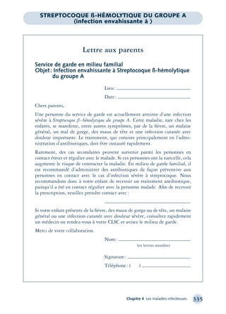Chapitre 4 Les maladies infectieuses 335
Lettre aux parents
Service de garde en milieu familial
Objet: Infection envahissante à Streptocoque ß-hémolytique
du groupe A
Lieu:
Date:
Chers parents,
Une personne du service de garde est actuellement atteinte d’une infection
sévère à Streptocoque ß-hémolytique du groupe A. Cette maladie, rare chez les
enfants, se manifeste, entre autres symptômes, par de la ﬁèvre, un malaise
général, un mal de gorge, des maux de tête et une infection cutanée avec
douleur importante. Le traitement, qui consiste principalement en l’admi-
nistration d’antibiotiques, doit être instauré rapidement.
Rarement, des cas secondaires peuvent survenir parmi les personnes en
contact étroit et régulier avec le malade. Si ces personnes ont la varicelle, cela
augmente le risque de contracter la maladie. En milieu de garde familial, il
est recommandé d’administrer des antibiotiques de façon préventive aux
personnes en contact avec le cas d’infection sévère à streptocoque. Nous
recommandons donc à votre enfant de recevoir un traitement antibiotique,
puisqu’il a été en contact régulier avec la personne malade. Aﬁn de recevoir
la prescription, veuillez prendre contact avec:
Si votre enfant présente de la ﬁèvre, des maux de gorge ou de tête, un malaise
général ou une infection cutanée avec douleur sévère, consultez rapidement
un médecin ou rendez-vous à votre CLSC et avisez le milieu de garde.
Merci de votre collaboration.
Nom:
(en lettres moulées)
Signature:
Téléphone: ( )
STREPTOCOQUE ß-HÉMOLYTIQUE DU GROUPE A
(infection envahissante à )
montage-xpd-02003 4/30/02 11:08 AM Page 335
 