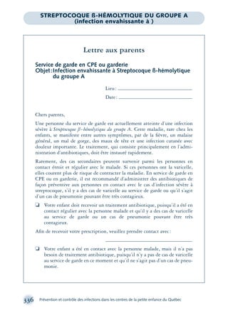 336 Prévention et contrôle des infections dans les centres de la petite enfance du Québec
Lettre aux parents
Service de garde en CPE ou garderie
Objet:Infection envahissante à Streptocoque ß-hémolytique
du groupe A
Lieu:
Date:
Chers parents,
Une personne du service de garde est actuellement atteinte d’une infection
sévère à Streptocoque ß-hémolytique du groupe A. Cette maladie, rare chez les
enfants, se manifeste entre autres symptômes, par de la ﬁèvre, un malaise
général, un mal de gorge, des maux de tête et une infection cutanée avec
douleur importante. Le traitement, qui consiste principalement en l’admi-
nistration d’antibiotiques, doit être instauré rapidement.
Rarement, des cas secondaires peuvent survenir parmi les personnes en
contact étroit et régulier avec le malade. Si ces personnes ont la varicelle,
elles courent plus de risque de contracter la maladie. En service de garde en
CPE ou en garderie, il est recommandé d’administrer des antibiotiques de
façon préventive aux personnes en contact avec le cas d’infection sévère à
streptocoque, s’il y a des cas de varicelle au service de garde ou qu’il s’agit
d’un cas de pneumonie pouvant être très contagieux.
❏ Votre enfant doit recevoir un traitement antibiotique, puisqu’il a été en
contact régulier avec la personne malade et qu’il y a des cas de varicelle
au service de garde ou un cas de pneumonie pouvant être très
contagieux.
Aﬁn de recevoir votre prescription, veuillez prendre contact avec:
❏ Votre enfant a été en contact avec la personne malade, mais il n’a pas
besoin de traitement antibiotique, puisqu’il n’y a pas de cas de varicelle
au service de garde en ce moment et qu’il ne s’agit pas d’un cas de pneu-
monie.
STREPTOCOQUE ß-HÉMOLYTIQUE DU GROUPE A
(infection envahissante à )
montage-xpd-02003 4/30/02 11:08 AM Page 336
 