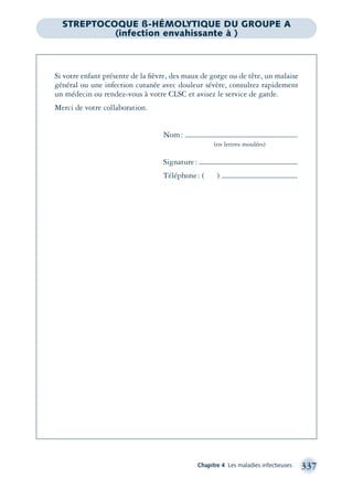 Chapitre 4 Les maladies infectieuses 337
Si votre enfant présente de la ﬁèvre, des maux de gorge ou de tête, un malaise
général ou une infection cutanée avec douleur sévère, consultez rapidement
un médecin ou rendez-vous à votre CLSC et avisez le service de garde.
Merci de votre collaboration.
Nom:
(en lettres moulées)
Signature:
Téléphone: ( )
STREPTOCOQUE ß-HÉMOLYTIQUE DU GROUPE A
(infection envahissante à )
montage-xpd-02003 4/30/02 11:08 AM Page 337
 