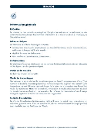 Information générale
Déﬁnition
Le tétanos est une maladie neurologique d’origine bactérienne se caractérisant par des
contractions musculaires douloureuses attribuables à la toxine du bacille tétanique, le
Clostridium tetani.
Tableau clinique
Le tétanos se manifeste de la façon suivante:
• contractions musculaires douloureuses du masséter (trismus) et des muscles du cou,
raideur de la langue, difficulté à avaler;
• rigidité des muscles abdominaux;
• risus sardonicus, opisthotonos, convulsions.
Complications
Le tétanos provoque un décès dans six cas sur dix. Cette complication est plus fréquente
en bas âge et chez les personnes âgées.
Durée de la maladie
La durée du tétanos est variable.
Mode de transmission
On retrouve la spore du bacille du tétanos partout dans l’environnement. Chez l’être
humain, la bactérie peut être présente au niveau du système digestif. Elle pénètre dans
l’organisme par une blessure contaminée par de la terre, de la poussière, des fèces d’hu-
mains ou d’animaux. Même les lacérations, brûlures et blessures anodines sont des sites
de multiplication du bacille et de sa toxine. La présence de tissus nécrosés et de corps
étrangers augmente le risque de croissance de l’organisme.
Période d’incubation
La période d’incubation du tétanos dure habituellement de trois à vingt et un jours; en
moyenne, quatorze jours. Chez les nouveau-nés, elle est habituellement de cinq à quatorze
jours (maladie rare en Amérique du Nord).
340 Prévention et contrôle des infections dans les centres de la petite enfance du Québec
TÉTANOS
montage-xpd-02003 4/30/02 11:08 AM Page 340
 