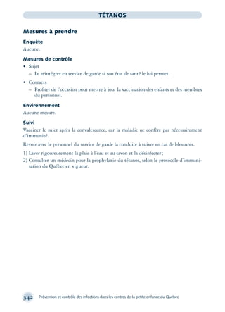 342 Prévention et contrôle des infections dans les centres de la petite enfance du Québec
TÉTANOS
Mesures à prendre
Enquête
Aucune.
Mesures de contrôle
• Sujet
– Le réintégrer en service de garde si son état de santé le lui permet.
• Contacts
– Proﬁter de l’occasion pour mettre à jour la vaccination des enfants et des membres
du personnel.
Environnement
Aucune mesure.
Suivi
Vacciner le sujet après la convalescence, car la maladie ne confère pas nécessairement
d’immunité.
Revoir avec le personnel du service de garde la conduite à suivre en cas de blessures.
1) Laver rigoureusement la plaie à l’eau et au savon et la désinfecter;
2) Consulter un médecin pour la prophylaxie du tétanos, selon le protocole d’immuni-
sation du Québec en vigueur.
montage-xpd-02003 4/30/02 11:08 AM Page 342
 