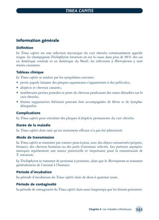 Information générale
Déﬁnition
Le Tinea capitis est une infection mycotique du cuir chevelu communément appelée
teigne. Le champignon Trichophyton tonsurans en est la cause dans plus de 90% des cas
en Amérique centrale et en Amérique du Nord; les infections à Microsporum y sont
moins courantes.
Tableau clinique
Le Tinea capitis se traduit par les symptômes suivants:
• petite papule laissant des plaques squameuses s’apparentant à des pellicules;
• alopécie et cheveux cassants;
• nombreuses petites pustules et perte de cheveux produisant des zones dénudées sur le
cuir chevelu;
• lésions suppuratives (kérions) pouvant être accompagnées de ﬁèvre et de lympha-
dénopathie.
Complications
Le Tinea capitis peut entraîner des plaques d’alopécie permanente du cuir chevelu.
Durée de la maladie
Le Tinea capitis dure tant qu’un traitement efficace n’a pas été administré.
Mode de transmission
Le Tinea capitis se transmet par contact peau à peau, avec des objets contaminés (peignes,
brosses), des cheveux humains ou des poils d’animaux infectés. Les porteurs asympto-
matiques représentent une source potentielle et importante pour la transmission de
T. tonsurans.
Le Trichophyton se transmet de personne à personne, alors que le Microsporum se transmet
généralement de l’animal à l’humain.
Période d’incubation
La période d’incubation du Tinea capitis dure de deux à quatorze jours.
Période de contagiosité
La période de contagiosité du Tinea capitis dure aussi longtemps que les lésions persistent.
Chapitre 4 Les maladies infectieuses 343
TINEA CAPITIS
montage-xpd-02003 4/30/02 11:08 AM Page 343
 