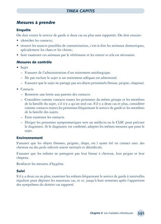 Chapitre 4 Les maladies infectieuses 345
TINEA CAPITIS
Mesures à prendre
Enquête
On doit visiter le service de garde si deux cas ou plus sont rapportés. On doit ensuite:
• identiﬁer les contacts;
• trouver les sources possibles de contamination, c’est-à-dire les animaux domestiques,
spécialement les chats et les chiens;
• faire examiner ces animaux par le vétérinaire et les traiter si cela est nécessaire.
Mesures de contrôle
• Sujet
– S’assurer de l’administration d’un traitement antifongique.
– Ne pas exclure le sujet si un traitement adéquat est administré.
– S’assurer que le sujet ne partage pas ses objets personnels (brosse, peigne, chapeau).
• Contacts
– Remettre une lettre aux parents des contacts.
– Considérer comme contacts toutes les personnes du même groupe et les membres
de la famille du sujet, s’il n’y a qu’un seul cas. S’il y a deux cas et plus, considérer
comme contacts toutes les personnes fréquentant le service de garde et les membres
de la famille des sujets.
– Faire examiner les contacts.
– Diriger les personnes symptomatiques vers un médecin ou le CLSC pour préciser
le diagnostic. Si le diagnostic est conﬁrmé, adopter les mêmes mesures que pour le
sujet.
Environnement
S’assurer que les objets (brosses, peignes, draps, etc.) ayant été en contact avec des
cheveux ou des poils infectés soient nettoyés et désinfectés.
S’assurer que les enfants ne partagent pas leur brosse à cheveux, leur peigne et leur
chapeau.
Renforcer les mesures d’hygiène.
Suivi
S’il y a deux cas ou plus, examiner les enfants fréquentant le service de garde à intervalles
réguliers pour dépister les nouveaux cas, et ce, jusqu’à huit semaines après l’apparition
des symptômes du dernier cas rapporté.
montage-xpd-02003 4/30/02 11:08 AM Page 345
 