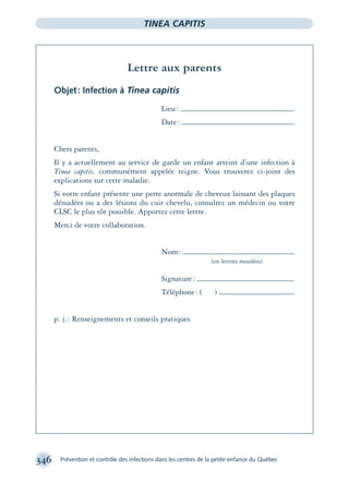 346 Prévention et contrôle des infections dans les centres de la petite enfance du Québec
TINEA CAPITIS
Lettre aux parents
Objet: Infection à Tinea capitis
Lieu:
Date:
Chers parents,
Il y a actuellement au service de garde un enfant atteint d’une infection à
Tinea capitis, communément appelée teigne. Vous trouverez ci-joint des
explications sur cette maladie.
Si votre enfant présente une perte anormale de cheveux laissant des plaques
dénudées ou a des lésions du cuir chevelu, consultez un médecin ou votre
CLSC le plus tôt possible. Apportez cette lettre.
Merci de votre collaboration.
Nom:
(en lettres moulées)
Signature:
Téléphone: ( )
p. j.: Renseignements et conseils pratiques
montage-xpd-02003 4/30/02 11:08 AM Page 346
 