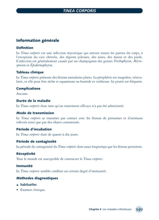 Information générale
Déﬁnition
Le Tinea corporis est une infection mycotique qui atteint toutes les parties du corps, à
l’exception du cuir chevelu, des régions pileuses, des aines, des mains et des pieds.
L’infection est généralement causée par un champignon des genres Trichophyton, Micro-
sporum et Épidermophyton.
Tableau clinique
Le Tinea corporis présente des lésions annulaires plates. La périphérie est rougeâtre, vésicu-
laire, et elle peut être sèche et squameuse ou humide et croûteuse. Le prurit est fréquent.
Complications
Aucune.
Durée de la maladie
Le Tinea corporis dure tant qu’un traitement efficace n’a pas été administré.
Mode de transmission
Le Tinea corporis se transmet par contact avec les lésions de personnes et d’animaux
infectés ainsi que par des objets contaminés.
Période d’incubation
Le Tinea corporis dure de quatre à dix jours.
Période de contagiosité
La période de contagiosité du Tinea corporis dure aussi longtemps que les lésions persistent.
Réceptivité
Tout le monde est susceptible de contracter le Tinea corporis.
Immunité
Le Tinea corporis semble conférer un certain degré d’immunité.
Méthodes diagnostiques
Æ habituelles
• Examen clinique.
Chapitre 4 Les maladies infectieuses 349
TINEA CORPORIS
montage-xpd-02003 4/30/02 11:08 AM Page 349
 