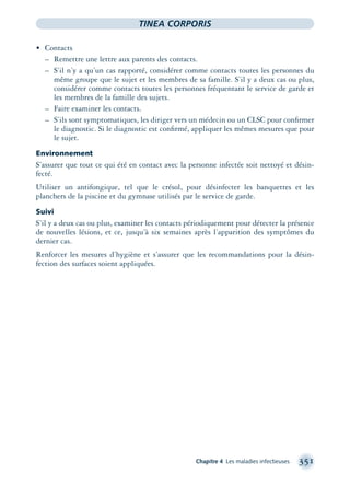 Chapitre 4 Les maladies infectieuses 351
TINEA CORPORIS
• Contacts
– Remettre une lettre aux parents des contacts.
– S’il n’y a qu’un cas rapporté, considérer comme contacts toutes les personnes du
même groupe que le sujet et les membres de sa famille. S’il y a deux cas ou plus,
considérer comme contacts toutes les personnes fréquentant le service de garde et
les membres de la famille des sujets.
– Faire examiner les contacts.
– S’ils sont symptomatiques, les diriger vers un médecin ou un CLSC pour conﬁrmer
le diagnostic. Si le diagnostic est conﬁrmé, appliquer les mêmes mesures que pour
le sujet.
Environnement
S’assurer que tout ce qui été en contact avec la personne infectée soit nettoyé et désin-
fecté.
Utiliser un antifongique, tel que le crésol, pour désinfecter les banquettes et les
planchers de la piscine et du gymnase utilisés par le service de garde.
Suivi
S’il y a deux cas ou plus, examiner les contacts périodiquement pour détecter la présence
de nouvelles lésions, et ce, jusqu’à six semaines après l’apparition des symptômes du
dernier cas.
Renforcer les mesures d’hygiène et s’assurer que les recommandations pour la désin-
fection des surfaces soient appliquées.
montage-xpd-02003 4/30/02 11:08 AM Page 351
 