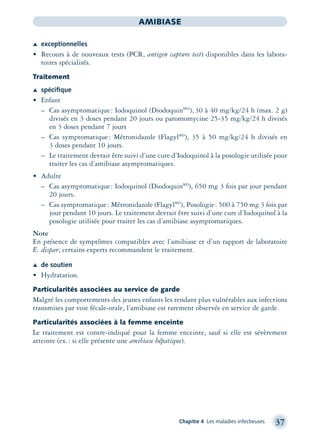Chapitre 4 Les maladies infectieuses 37
AMIBIASE
Æ exceptionnelles
• Recours à de nouveaux tests (PCR, antigen capture test) disponibles dans les labora-
toires spécialisés.
Traitement
Æ spéciﬁque
• Enfant
– Cas asymptomatique: Iodoquinol (DiodoquinMD)
), 30 à 40 mg/kg/24 h (max. 2 g)
divisés en 3 doses pendant 20 jours ou paromomycine 25-35 mg/kg/24 h divisés
en 3 doses pendant 7 jours
– Cas symptomatique: Métronidazole (FlagylMD
), 35 à 50 mg/kg/24 h divisés en
3 doses pendant 10 jours.
– Le traitement devrait être suivi d’une cure d’Iodoquinol à la posologie utilisée pour
traiter les cas d’amibiase asymptomatiques.
• Adulte
– Cas asymptomatique: Iodoquinol (DiodoquinMD
), 650 mg 3 fois par jour pendant
20 jours.
– Cas symptomatique: Métronidazole (FlagylMD
), Posologie: 500 à 750 mg 3 fois par
jour pendant 10 jours. Le traitement devrait être suivi d’une cure d’Iodoquinol à la
posologie utilisée pour traiter les cas d’amibiase asymptomatiques.
Note
En présence de symptômes compatibles avec l’amibiase et d’un rapport de laboratoire
E. dispar, certains experts recommandent le traitement.
Æ de soutien
• Hydratation.
Particularités associées au service de garde
Malgré les comportements des jeunes enfants les rendant plus vulnérables aux infections
transmises par voie fécale-orale, l’amibiase est rarement observée en service de garde.
Particularités associées à la femme enceinte
Le traitement est contre-indiqué pour la femme enceinte, sauf si elle est sévèrement
atteinte (ex.: si elle présente une amibiase hépatique).
montage-xpd-02003 4/30/02 11:08 AM Page 37
 