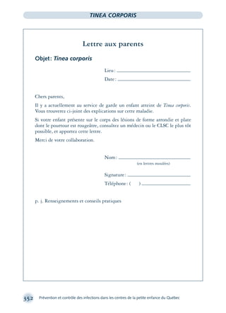 352 Prévention et contrôle des infections dans les centres de la petite enfance du Québec
TINEA CORPORIS
Lettre aux parents
Objet: Tinea corporis
Lieu:
Date:
Chers parents,
Il y a actuellement au service de garde un enfant atteint de Tinea corporis.
Vous trouverez ci-joint des explications sur cette maladie.
Si votre enfant présente sur le corps des lésions de forme arrondie et plate
dont le pourtour est rougeâtre, consultez un médecin ou le CLSC le plus tôt
possible, et apportez cette lettre.
Merci de votre collaboration.
Nom:
(en lettres moulées)
Signature:
Téléphone: ( )
p. j. Renseignements et conseils pratiques
montage-xpd-02003 4/30/02 11:08 AM Page 352
 
