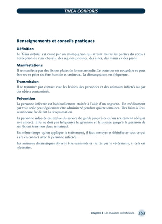 Renseignements et conseils pratiques
Déﬁnition
Le Tinea corporis est causé par un champignon qui atteint toutes les parties du corps à
l’exception du cuir chevelu, des régions pileuses, des aines, des mains et des pieds.
Manifestations
Il se manifeste par des lésions plates de forme arrondie. Le pourtour est rougeâtre et peut
être sec et peler ou être humide et croûteux. La démangeaison est fréquente.
Transmission
Il se transmet par contact avec les lésions des personnes et des animaux infectés ou par
des objets contaminés.
Prévention
La personne infectée est habituellement traitée à l’aide d’un onguent. Un médicament
par voie orale peut également être administré pendant quatre semaines. Des bains à l’eau
savonneuse facilitent la desquamation.
La personne infectée est exclue du service de garde jusqu’à ce qu’un traitement adéquat
soit amorcé. Elle ne doit pas fréquenter le gymnase et la piscine jusqu’à la guérison de
ses lésions (environ deux semaines).
En même temps qu’on applique le traitement, il faut nettoyer et désinfecter tout ce qui
a été en contact avec la personne infectée.
Les animaux domestiques doivent être examinés et traités par le vétérinaire, si cela est
nécessaire.
Chapitre 4 Les maladies infectieuses 353
TINEA CORPORIS
montage-xpd-02003 4/30/02 11:08 AM Page 353
 