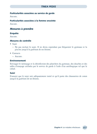 Chapitre 4 Les maladies infectieuses 357
TINEA PEDIS
Particularités associées au service de garde
Aucune.
Particularités associées à la femme enceinte
Aucune.
Mesures à prendre
Enquête
Aucune.
Mesures de contrôle
• Sujet
– Ne pas exclure le sujet. Il ne devra cependant pas fréquenter le gymnase et la
piscine jusqu’à la guérison de ses lésions.
• Contacts
– Aucune.
Environnement
Envisager le nettoyage et la désinfection des planchers du gymnase, des douches et des
salles d’essayage utilisées par le service de garde à l’aide d’un antifongique tel que le
crésol.
Suivi
S’assurer que le sujet soit adéquatement traité et qu’il porte des chaussettes de coton
jusqu’à la guérison de ses lésions.
montage-xpd-02003 4/30/02 11:08 AM Page 357
 