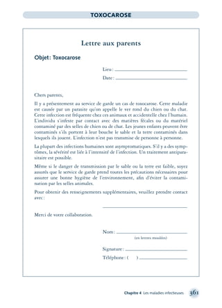 Chapitre 4 Les maladies infectieuses 361
TOXOCAROSE
Lettre aux parents
Objet: Toxocarose
Lieu:
Date:
Chers parents,
Il y a présentement au service de garde un cas de toxocarose. Cette maladie
est causée par un parasite qu’on appelle le ver rond du chien ou du chat.
Cette infection est fréquente chez ces animaux et accidentelle chez l’humain.
L’individu s’infeste par contact avec des matières fécales ou du matériel
contaminé par des selles de chien ou de chat. Les jeunes enfants peuvent être
contaminés s’ils portent à leur bouche le sable et la terre contaminés dans
lesquels ils jouent. L’infection n’est pas transmise de personne à personne.
La plupart des infections humaines sont asymptomatiques. S’il y a des symp-
tômes, la sévérité est liée à l’intensité de l’infection. Un traitement antipara-
sitaire est possible.
Même si le danger de transmission par le sable ou la terre est faible, soyez
assurés que le service de garde prend toutes les précautions nécessaires pour
assurer une bonne hygiène de l’environnement, aﬁn d’éviter la contami-
nation par les selles animales.
Pour obtenir des renseignements supplémentaires, veuillez prendre contact
avec:
Merci de votre collaboration.
Nom:
(en lettres moulées)
Signature:
Téléphone: ( )
montage-xpd-02003 4/30/02 11:08 AM Page 361
 