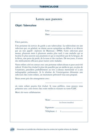 368 Prévention et contrôle des infections dans les centres de la petite enfance du Québec
TUBERCULOSE
Lettre aux parents
Objet: Tuberculose
Lieu:
Date:
Chers parents,
Une personne du service de garde a une tuberculose. La tuberculose est une
infection qui, en général, ne donne aucun symptôme au début et se détecte
par un test appelé «épreuve de Mantoux» (PPD). Cette infection peut
mener, plusieurs mois à plusieurs années plus tard, à une maladie qui se
localise le plus souvent aux poumons et qui se manifeste par de la fatigue, de
la ﬁèvre, une perte de poids, de la toux et des crachats. De nos jours, il existe
des médicaments efficaces pour traiter cette maladie.
Votre enfant a été en contact avec une personne tuberculeuse et peut avoir été
infecté. Il doit être évalué le plus tôt possible par un médecin qui, en plus de
l’examiner, procédera probablement au test ci-dessus mentionné et à une
radiographie pulmonaire. Si le résultat de l’investigation démontre une
infection chez votre enfant, un traitement préventif vous sera proposé.
Nous avons pris des arrangement avec:
où votre enfant pourra être évalué. Si vous préférez, vous pouvez vous
présenter avec cette lettre chez votre médecin traitant ou votre CLSC.
Merci de votre collaboration.
Nom:
(en lettres moulées)
Signature:
Téléphone: ( )
montage-xpd-02003 4/30/02 11:09 AM Page 368
 