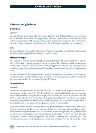 Information générale
Déﬁnition
Varicelle
La varicelle est une primo-infection causée par un virus de la famille des herpesviridés
appelé varicella zoster. Chez les populations urbaines, on estime qu’au moins 90% des
individus de moins de 15 ans et au moins 95% des jeunes adultes ont déjà contracté la
maladie. Celle-ci survient plus souvent à la ﬁn de l’hiver et au début du printemps.
Zona
Le zona consiste en une réactivation du virus de la varicelle, laquelle réactivation peut
survenir après une période de latence et causer le zona.
Tableau clinique
La varicelle se traduit par une éruption maculopapulaire devenant rapidement vésicu-
laire, généralisée et prurigineuse, et une ﬁèvre légère. La maladie se révèle souvent plus
sévère chez l’adulte. Chez les enfants immunosupprimés, elle peut se prolonger et se
caractériser par l’apparition continue de nouvelles lésions et par une ﬁèvre élevée persis-
tante.
Le zona présente des lésions vésiculaires groupées selon la distribution d’un dermatome,
le plus souvent à la région thoracique, unilatéral et accompagné de douleur. La maladie
survient surtout chez les personnes de plus de 50 ans.
Complications
Varicelle
L’infection bactérienne secondaire des vésicules, la complication la plus courante de la
varicelle, se produit chez 5 à 10% des enfants. Les agents pathogènes les plus courants
sont le Streptococcus pyogenes et le Staphyloccus aureus. La varicelle augmente de 40 à
60% le risque d’infection envahissante à Streptocoque ß hémolytique du groupe A chez
des enfants auparavant en bonne santé. L’otite moyenne est la seconde complication la
plus courante de la varicelle; elle est présente chez 5% des enfants.
Les complications les plus sérieuses (cellulites, pneumopathies, encéphalites, ataxie céré-
belleuse, syndrome de Reye, etc.) sont peu fréquentes chez les enfants en bonne santé.
Elles surviennent plus souvent chez les personnes immunosupprimés chez qui la maladie
est sévère et peut entraîner une dissémination fatale dans 5 à 10% des cas. On doit
considérer comme immunosupprimés les enfants recevant des steroïdes par voie
systémique équivalent à 2 mg/kg/jr de prednisone pendant plus de 14 jours. Le risque
370 Prévention et contrôle des infections dans les centres de la petite enfance du Québec
VARICELLE ET ZONA
montage-xpd-02003 4/30/02 11:09 AM Page 370
 