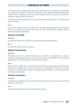 Chapitre 4 Les maladies infectieuses 371
VARICELLE ET ZONA
de varicelle sévère est particulièrement élevé chez les enfants recevant des stéroïdes par
voie systémique pendant la période d’incubation. Une varicelle disséminée grave peut
survenir chez le nouveau-né si la mère fait la maladie dans les cinq jours avant l’accou-
chement et jusqu’à deux jours après.
La varicelle est une maladie beaucoup plus sévère chez les adolescents et les adultes que
chez les enfants.
Zona
Le zona peut entraîner chez les adultes une névralgie post-herpétique, soit une persis-
tance de la douleur pour plus d’un mois. Un zona disséminé est possible chez les
personnes immunosupprimées.
Durée de la maladie
Varicelle
La varicelle évolue vers la guérison en sept à dix jours, habituellement.
Zona
Le zona dure moins de deux semaines.
Mode de transmission
Varicelle
L’homme est la seule source d’infection de la varicelle. La transmission se fait de
personne à personne par contact avec les vésicules ou par voie aérienne via les sécrétions
respiratoires. La varicelle est une maladie très contagieuse.
Zona
À la suite d’un contact avec une personne atteinte de zona, une personne susceptible peut
contracter la varicelle. On ne peut pas contracter le zona après un contact avec le zona.
Le zona est en effet beaucoup moins contagieux que la varicelle: un contact direct avec
les lésions est nécessaire.
Période d’incubation
Varicelle
La période d’incubation de la varicelle dure de dix à vingt et un jours; le plus souvent de
quatorze à seize jours.
Zona
La période d’incubation du zona dure plusieurs années.
montage-xpd-02003 4/30/02 11:09 AM Page 371
 