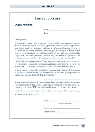 Chapitre 4 Les maladies infectieuses 39
AMIBIASE
Lettre aux parents
Objet: Amibiase
Lieu:
Date:
Chers parents,
Il y a présentement dans le groupe de votre enfant une personne atteinte
d’amibiase. Cette maladie est causée par un parasite. Elle peut se présenter
sous forme aiguë ou chronique. La forme aiguë se manifeste par de la ﬁèvre
et de la diarrhée sévère, la forme chronique, par de la fatigue et de la diarrhée
souvent accompagnées de ballonnements et de crampes abdominales.
Cependant, certaines personnes peuvent être porteuses du parasite et ne
présenter aucun symptôme. Un traitement antiparasitaire est possible.
La maladie peut se transmettre d’une personne à une autre ou par le contact
avec des objets contaminés (ex.: jouets), particulièrement lorsqu’il y a des cas
de diarrhée. La présence d’enfants aux couches favorise la transmission.
Si votre enfant présente des symptômes, nous vous demandons de le garder à
la maison et de nous fournir un prélèvement de ses selles pour que nous les
analysions. Veuillez remettre le prélèvement à:
Si votre enfant présente des symptômes dans les jours qui viennent, nous
vous demandons de le garder à la maison, de consulter votre médecin ou de
vous rendre à votre CLSC, sans oublier d’apporter cette lettre avec vous.
S’il y a lieu, nous vous informerons ultérieurement de la démarche à suivre.
Merci de votre collaboration.
Nom:
(en lettres moulées)
Signature:
Téléphone: ( )
montage-xpd-02003 4/30/02 11:08 AM Page 39
 