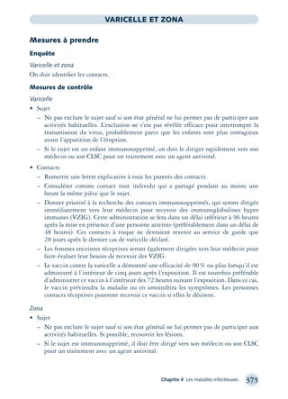 Chapitre 4 Les maladies infectieuses 375
VARICELLE ET ZONA
Mesures à prendre
Enquête
Varicelle et zona
On doit identiﬁer les contacts.
Mesures de contrôle
Varicelle
• Sujet
– Ne pas exclure le sujet sauf si son état général ne lui permet pas de participer aux
activités habituelles. L’exclusion ne s’est pas révélée efficace pour interrompre la
transmission du virus, probablement parce que les enfants sont plus contagieux
avant l’apparition de l’éruption.
– Si le sujet est un enfant immunosupprimé, on doit le diriger rapidement vers son
médecin ou son CLSC pour un traitement avec un agent antiviral.
• Contacts
– Remettre une lettre explicative à tous les parents des contacts.
– Considérer comme contact tout individu qui a partagé pendant au moins une
heure la même pièce que le sujet.
– Donner priorité à la recherche des contacts immunosupprimés, qui seront dirigés
immédiatement vers leur médecin pour recevoir des immunoglobulines hyper
immunes (VZIG). Cette administration se fera dans un délai inférieur à 96 heures
après la mise en présence d’une personne atteinte (préférablement dans un délai de
48 heures). Ces contacts à risque ne devraient revenir au service de garde que
28 jours après le dernier cas de varicelle déclaré.
– Les femmes enceintes réceptives seront également dirigées vers leur médecin pour
faire évaluer leur besoin de recevoir des VZIG.
– Le vaccin contre la varicelle a démontré une efficacité de 90% ou plus lorsqu’il est
administré à l’intérieur de cinq jours après l’exposition. Il est toutefois préférable
d’administrer ce vaccin à l’intérieur des 72 heures suivant l’exposition. Dans ce cas,
le vaccin préviendra la maladie ou en amoindrira les symptômes. Les personnes
contacts réceptives pourront recevoir ce vaccin si elles le désirent.
Zona
• Sujet
– Ne pas exclure le sujet sauf si son état général ne lui permet pas de participer aux
activités habituelles. Si possible, recouvrir les lésions.
– Si le sujet est immunosupprimé, il doit être dirigé vers son médecin ou son CLSC
pour un traitement avec un agent antiviral.
montage-xpd-02003 4/30/02 11:09 AM Page 375
 