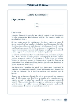 Chapitre 4 Les maladies infectieuses 377
VARICELLE ET ZONA
Lettre aux parents
Objet: Varicelle
Lieu:
Date:
Chers parents,
Un enfant du service de garde fait une varicelle («picote»), une des maladies
les plus contagieuses. Généralement bénigne, elle entraîne parfois des
complications sévères.
Si votre enfant prend des médicaments (cortisone, traitement contre le
cancer) ou souffre d’une maladie qui diminue ses défenses contre les infec-
tions (leucémie, sida), votre médecin vous a sans doute avisé que la varicelle
peut être plus grave pour lui. Si c’est le cas, nous vous suggérons de commu-
niquer immédiatement avec votre médecin pour lui expliquer la situation. Il
pourra suggérer l’administration d’un traitement préventif.
La varicelle se manifeste d’abord par de la ﬁèvre suivie, un ou deux jours plus
tard, d’une éruption cutanée pouvant s’accompagner de fortes déman-
geaisons. L’éruption consiste en l’apparition de taches rouges qui se trans-
forment en vésicules («bulles d’eau») remplies de liquide. La formation de
nouvelles vésicules peut se poursuivre pendant quelques jours. Peu après, les
lésions se couvrent d’une croûte.
Les enfants sont contagieux de un ou deux jours avant l’apparition de
l’éruption jusqu’à ce que toutes les lésions soient croûteuses. Lorsque l’in-
fection est transmise, elle se manifeste deux ou trois semaines après le
contact.
Il existe un vaccin contre la varicelle qui est recommandé aux personnes
âgées de 12 mois ou plus. Il prévient la maladie et les complications qui
peuvent survenir à la suite d’une varicelle. Ce vaccin peut aussi prévenir la
varicelle s’il est administré rapidement après un contact avec un cas de vari-
celle. Consultez votre médecin ou votre CLSC pour savoir s’il peut être utile
pour votre enfant de recevoir ce vaccin à ce moment-ci.
montage-xpd-02003 4/30/02 11:09 AM Page 377
 