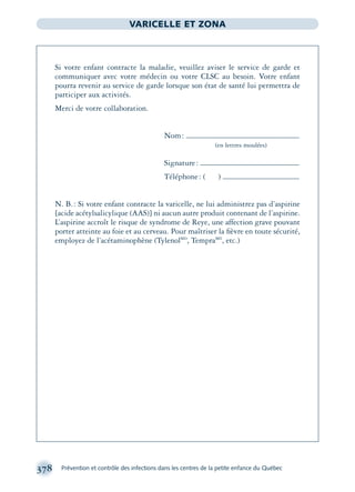 378 Prévention et contrôle des infections dans les centres de la petite enfance du Québec
VARICELLE ET ZONA
Si votre enfant contracte la maladie, veuillez aviser le service de garde et
communiquer avec votre médecin ou votre CLSC au besoin. Votre enfant
pourra revenir au service de garde lorsque son état de santé lui permettra de
participer aux activités.
Merci de votre collaboration.
Nom:
(en lettres moulées)
Signature:
Téléphone: ( )
N. B.: Si votre enfant contracte la varicelle, ne lui administrez pas d’aspirine
[acide acétylsalicylique (AAS)] ni aucun autre produit contenant de l’aspirine.
L’aspirine accroît le risque de syndrome de Reye, une affection grave pouvant
porter atteinte au foie et au cerveau. Pour maîtriser la ﬁèvre en toute sécurité,
employez de l’acétaminophène (TylenolMD
, TempraMD
, etc.)
montage-xpd-02003 4/30/02 11:09 AM Page 378
 