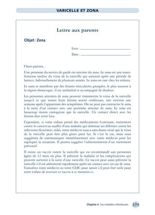 Chapitre 4 Les maladies infectieuses 379
VARICELLE ET ZONA
Lettre aux parents
Objet: Zona
Lieu:
Date:
Chers parents,
Une personne du service de garde est atteinte du zona. Le zona est une mani-
festation tardive du virus de la varicelle qui survient après une période de
latence, habituellement de plusieurs années. Le zona est rare chez les enfants.
Le zona se manifeste par des lésions vésiculaires groupées, le plus souvent à
la région thoracique; il est unilatéral et accompagné de douleur.
Les personnes atteintes de zona peuvent transmettre le virus de la varicelle
jusqu’à ce que toutes leurs lésions soient croûteuses, soit environ une
semaine après l’apparition des symptômes. On ne peut pas contracter le zona
à la suite d’un contact avec une personne atteinte de zona. Le zona est
beaucoup moins contagieux que la varicelle. Un contact direct avec les
lésions doit avoir lieu.
Cependant, si votre enfant prend des médicaments (cortisone, traitement
contre le cancer) ou souffre d’une maladie qui diminue ses défenses contre les
infections (leucémie, sida), votre médecin vous a sans doute avisé que le virus
de la varicelle peut être plus grave pour lui. Si c’est le cas, nous vous
suggérons de communiquer immédiatement avec votre médecin pour lui
expliquer la situation. Il pourra suggérer l’administration d’un traitement
préventif.
Il existe un vaccin contre la varicelle qui est recommandé aux personnes
âgées de 12 mois ou plus. Il prévient la maladie et les complications qui
peuvent survenir à la suite d’une varicelle. Ce vaccin peut aussi prévenir la
varicelle s’il est administré rapidement après un contact avec un cas de zona.
Consultez votre médecin ou votre CLSC pour savoir s’il peut être utile pour
votre enfant de recevoir ce vaccin à ce moment-ci.
montage-xpd-02003 4/30/02 11:09 AM Page 379
 