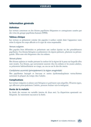 Information générale
Déﬁnition
Les verrues consistent en des lésions papillaires fréquentes et contagieuses causées par
des virus du groupe papilloma humain (VPH).
Tableau clinique
Les verrues se présentent comme des papules à surface cornée dont l’apparence varie
selon la région du corps affectée et le type de virus responsable.
Verrues vulgaires
Des papules bien délimitées et présentant une surface épaisse ou des protubérances
papillaires. Ces lésions bénignes se présentent à la région palmaire, plantaire ou périun-
guéale. Elles sont très fréquentes chez les enfants.
Verrues planes
Des lésions aplaties et rondes prenant la couleur de la région de la peau sur laquelle elles
sont situées. Ces lésions, qui surviennent souvent chez les enfants et les jeunes adultes,
se présentent habituellement au visage, au cou ou sur le dos des mains.
Condylomes acuminés (principalement à la région anogénitale)
Des papillomes laryngés et buccaux et autres épidermodysplasies verruciformes
survenant la plupart du temps chez l’adulte.
Complications
Les verrues vulgaires et planes sont bénignes et guérissent sans séquelles. D’autres types,
qui affectent principalement l’adulte, peuvent évoluer vers la malignité.
Durée de la maladie
La durée des verrues est variable (moins de deux ans). La disparition spontanée est
fréquente. Le traitement raccourcit la durée.
Chapitre 4 Les maladies infectieuses 383
VERRUES
montage-xpd-02003 4/30/02 11:09 AM Page 383
 