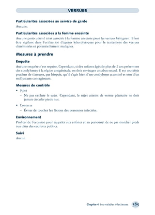 Chapitre 4 Les maladies infectieuses 385
VERRUES
Particularités associées au service de garde
Aucune.
Particularités associées à la femme enceinte
Aucune particularité n’est associée à la femme enceinte pour les verrues bénignes. Il faut
être vigilant dans l’utilisation d’agents kératolytiques pour le traitement des verrues
disséminées et potentiellement malignes.
Mesures à prendre
Enquête
Aucune enquête n’est requise. Cependant, si des enfants âgés de plus de 2 ans présentent
des condylomes à la région anogénitale, on doit envisager un abus sexuel. Il est toutefois
prudent de s’assurer, par biopsie, qu’il s’agit bien d’un condylome acuminé et non d’un
molluscum contagiosum.
Mesures de contrôle
• Sujet
– Ne pas exclure le sujet. Cependant, le sujet atteint de verrue plantaire ne doit
jamais circuler pieds nus.
• Contacts
– Éviter de toucher les lésions des personnes infectées.
Environnement
Proﬁter de l’occasion pour rappeler aux enfants et au personnel de ne pas marcher pieds
nus dans des endroits publics.
Suivi
Aucun.
montage-xpd-02003 4/30/02 11:09 AM Page 385
 
