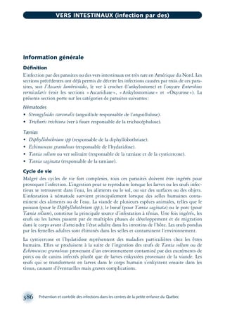Information générale
Déﬁnition
L’infection par des parasites ou des vers intestinaux est très rare en Amérique du Nord. Les
sections précédentes ont déjà permis de décrire les infections causées par trois de ces para-
sites, soit l’Ascaris lumbricoides, le ver à crochet (l’ankylostome) et l’oxyure Enterobius
vermicularis (voir les sections «Ascaridiase», «Ankylostomiase» et «Oxyurose»). La
présente section porte sur les catégories de parasites suivantes:
Nématodes
• Strongyloides stercoralis (anguillule responsable de l’anguillulose).
• Trichuris trichiura (ver à fouet responsable de la trichocéphalose).
Tænias
• Diphyllobothrium spp (responsable de la diphyllobothriase).
• Echinococcus granulosus (responsable de l’hydatidose).
• Tænia solium ou ver solitaire (responsable de la tæniase et de la cysticercose).
• Tænia saginata (responsable de la tæniase).
Cycle de vie
Malgré des cycles de vie fort complexes, tous ces parasites doivent être ingérés pour
provoquer l’infection. L’ingestion peut se reproduire lorsque les larves ou les œufs infec-
tieux se retrouvent dans l’eau, les aliments ou le sol, ou sur des surfaces ou des objets.
L’infestation à nématode survient principalement lorsque des selles humaines conta-
minent des aliments ou de l’eau. La viande de plusieurs espèces animales, telles que le
poisson (pour le Diphyllobothrium spp.), le bœuf (pour Tænia saginata) ou le porc (pour
Tænia solium), constitue la principale source d’infestation à ténias. Une fois ingérés, les
œufs ou les larves passent par de multiples phases de développement et de migration
dans le corps avant d’atteindre l’état adulte dans les intestins de l’hôte. Les œufs pondus
par les femelles adultes sont éliminés dans les selles et contaminent l’environnement.
La cysticercose et l’hydatidose représentent des maladies particulières chez les êtres
humains. Elles se produisent à la suite de l’ingestion des œufs de Tænia solium ou de
Echinococcus granulosus provenant d’un environnement contaminé par des excréments de
porcs ou de canins infectés plutôt que de larves enkystées provenant de la viande. Les
œufs qui se transforment en larves dans le corps humain s’enkystent ensuite dans les
tissus, causant d’éventuelles mais graves complications.
386 Prévention et contrôle des infections dans les centres de la petite enfance du Québec
VERS INTESTINAUX (infection par des)
montage-xpd-02003 4/30/02 11:09 AM Page 386
 