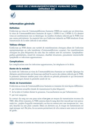Information générale
Déﬁnition
L’infection au virus de l’immunodéﬁcience humaine (VIH) est causée par un rétrovirus,
le virus de l’immunodéﬁcience humaine de types 1 (VIH-1) ou 2 (VIH-2). Ce dernier
virus est extrêmement rare en Amérique. Le nombre d’enfants infectés par le VIH n’est
pas connu précisément. La majorité des cas d’infection infantile au VIH résultent d’une
transmission de la mère infectée à son enfant.
Tableau clinique
L’infection au VIH donne une variété de manifestations cliniques allant de l’infection
asymptomatique au sida (syndrome d’immunodéﬁcience acquise). Les manifestations
cliniques les plus fréquentes du sida chez les enfants sont les suivantes: lymphadéno-
pathies généralisées, retard de croissance, diarrhée récurrente, pneumonie interstitielle
lymphoïde et infections opportunistes.
Complications
Les complications sont les infections opportunistes, les néoplasies et le décès.
Durée de la maladie
La durée de l’infection au virus de l’immunodéﬁcience humaine est variable. Quoique les
thérapies antirétrovirales ont beaucoup amélioré la survie des enfants infectés par le VIH,
le pronostic demeure sombre pour ceux infectés en période périnatale et qui deviennent
symptomatiques durant la première année de vie.
Mode de transmission
L’infection au virus de l’immunodéﬁcience humaine se transmet de trois façons différentes:
• par relations sexuelles (mode de transmission le plus fréquent);
• de la mère à l’enfant durant la grossesse, l’accouchement ou par l’allaitement;
• par voie sanguine.
Le contact du sang sur une peau saine n’est pas un moyen de transmission reconnu du
VIH. Aﬁn d’être transmis, le VIH contenu dans le sang doit être inoculé par voie percu-
tanée (ex.: piqûre d’aiguille contaminée), ou être en contact avec une muqueuse (ex.: nez,
œil, bouche) ou une plaie cutanée. Dans ces derniers cas, le risque de transmission est
jugé presque nul. De plus, les occasions permettant de tels contacts sont rares en service
de garde.
390 Prévention et contrôle des infections dans les centres de la petite enfance du Québec
VIRUS DE L’IMMUNODÉFICIENCE HUMAINE (VIH)
(infection au)
montage-xpd-02003 4/30/02 11:09 AM Page 390
 