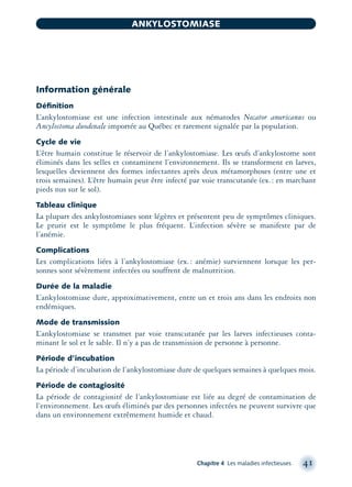 Information générale
Déﬁnition
L’ankylostomiase est une infection intestinale aux nématodes Necator americanus ou
Ancylostoma duodenale importée au Québec et rarement signalée par la population.
Cycle de vie
L’être humain constitue le réservoir de l’ankylostomiase. Les œufs d’ankylostome sont
éliminés dans les selles et contaminent l’environnement. Ils se transforment en larves,
lesquelles deviennent des formes infectantes après deux métamorphoses (entre une et
trois semaines). L’être humain peut être infecté par voie transcutanée (ex.: en marchant
pieds nus sur le sol).
Tableau clinique
La plupart des ankylostomiases sont légères et présentent peu de symptômes cliniques.
Le prurit est le symptôme le plus fréquent. L’infection sévère se manifeste par de
l’anémie.
Complications
Les complications liées à l’ankylostomiase (ex.: anémie) surviennent lorsque les per-
sonnes sont sévèrement infectées ou souffrent de malnutrition.
Durée de la maladie
L’ankylostomiase dure, approximativement, entre un et trois ans dans les endroits non
endémiques.
Mode de transmission
L’ankylostomiase se transmet par voie transcutanée par les larves infectieuses conta-
minant le sol et le sable. Il n’y a pas de transmission de personne à personne.
Période d’incubation
La période d’incubation de l’ankylostomiase dure de quelques semaines à quelques mois.
Période de contagiosité
La période de contagiosité de l’ankylostomiase est liée au degré de contamination de
l’environnement. Les œufs éliminés par des personnes infectées ne peuvent survivre que
dans un environnement extrêmement humide et chaud.
Chapitre 4 Les maladies infectieuses 41
ANKYLOSTOMIASE
montage-xpd-02003 4/30/02 11:08 AM Page 41
 
