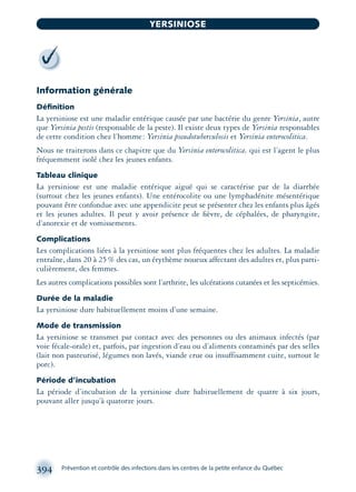 Information générale
Déﬁnition
La yersiniose est une maladie entérique causée par une bactérie du genre Yersinia, autre
que Yersinia pestis (responsable de la peste). Il existe deux types de Yersinia responsables
de cette condition chez l’homme: Yersinia pseudotuberculosis et Yersinia enterocolitica.
Nous ne traiterons dans ce chapitre que du Yersinia enterocolitica, qui est l’agent le plus
fréquemment isolé chez les jeunes enfants.
Tableau clinique
La yersiniose est une maladie entérique aiguë qui se caractérise par de la diarrhée
(surtout chez les jeunes enfants). Une entérocolite ou une lymphadénite mésentérique
pouvant être confondue avec une appendicite peut se présenter chez les enfants plus âgés
et les jeunes adultes. Il peut y avoir présence de ﬁèvre, de céphalées, de pharyngite,
d’anorexie et de vomissements.
Complications
Les complications liées à la yersiniose sont plus fréquentes chez les adultes. La maladie
entraîne, dans 20 à 25% des cas, un érythème noueux affectant des adultes et, plus parti-
culièrement, des femmes.
Les autres complications possibles sont l’arthrite, les ulcérations cutanées et les septicémies.
Durée de la maladie
La yersiniose dure habituellement moins d’une semaine.
Mode de transmission
La yersiniose se transmet par contact avec des personnes ou des animaux infectés (par
voie fécale-orale) et, parfois, par ingestion d’eau ou d’aliments contaminés par des selles
(lait non pasteurisé, légumes non lavés, viande crue ou insuffisamment cuite, surtout le
porc).
Période d’incubation
La période d’incubation de la yersiniose dure habituellement de quatre à six jours,
pouvant aller jusqu’à quatorze jours.
394 Prévention et contrôle des infections dans les centres de la petite enfance du Québec
YERSINIOSE
montage-xpd-02003 4/30/02 11:09 AM Page 394
 