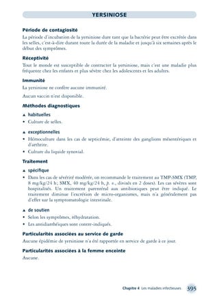 Chapitre 4 Les maladies infectieuses 395
YERSINIOSE
Période de contagiosité
La période d’incubation de la yersiniose dure tant que la bactérie peut être excrétée dans
les selles, c’est-à-dire durant toute la durée de la maladie et jusqu’à six semaines après le
début des symptômes.
Réceptivité
Tout le monde est susceptible de contracter la yersiniose, mais c’est une maladie plus
fréquente chez les enfants et plus sévère chez les adolescents et les adultes.
Immunité
La yersiniose ne confère aucune immunité.
Aucun vaccin n’est disponible.
Méthodes diagnostiques
Æ habituelles
• Culture de selles.
Æ exceptionnelles
• Hémoculture dans les cas de septicémie, d’atteinte des ganglions mésentériques et
d’arthrite.
• Culture du liquide synovial.
Traitement
Æ spéciﬁque
• Dans les cas de sévérité modérée, on recommande le traitement au TMP-SMX (TMP,
8 mg/kg/24 h; SMX, 40 mg/kg/24 h, p. o., divisés en 2 doses). Les cas sévères sont
hospitalisés. Un traitement parentéral aux antibiotiques peut être indiqué. Le
traitement diminue l’excrétion de micro-organismes, mais n’a généralement pas
d’effet sur la symptomatologie intestinale.
Æ de soutien
• Selon les symptômes, réhydratation.
• Les antidiarrhéiques sont contre-indiqués.
Particularités associées au service de garde
Aucune épidémie de yersiniose n’a été rapportée en service de garde à ce jour.
Particularités associées à la femme enceinte
Aucune.
montage-xpd-02003 4/30/02 11:09 AM Page 395
 