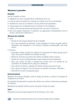 396 Prévention et contrôle des infections dans les centres de la petite enfance du Québec
YERSINIOSE
Mesures à prendre
Enquête
Lors de l’enquête, on doit:
• téléphoner au service de garde dès la conﬁrmation d’un cas;
• visiter le service de garde si on constate un nombre accru de cas de diarrhée;
• identiﬁer les contacts et s’informer s’ils ont présenté des symptômes;
• communiquer avec le laboratoire pour s’entendre sur les modalités;
• vériﬁer si des animaux domestiques peuvent être une source d’infection;
• faire une enquête alimentaire si plusieurs cas apparaissent simultanément (voir la
section «Intoxication alimentaire»).
Mesures de contrôle
• Sujet
– Exclure le sujet jusqu’à disparition de la diarrhée.
– Si le sujet manipule des aliments, il peut réintégrer le service de garde après la
disparition des symptômes si les mesures d’hygiène recommandées sont bien
suivies.
• Contacts
– Considérer comme contacts les enfants et le personnel du même groupe que le
sujet, ainsi que les membres de la famille du sujet.
– Remettre une lettre aux parents des enfants considérés comme contacts.
– Exclure les contacts symptomatiques jusqu’à disparition des symptômes.
– Faire une culture de selles à quelques-uns d’entre eux si le nombre de cas
secondaires de diarrhée dans le groupe est inhabituel.
– Si la culture est positive, appliquer les mêmes mesures que pour le sujet.
– Si la culture est négative, voir les mesures de contrôle à la section «Diarrhée».
– Surveiller les contacts asymptomatiques.
Environnement
Renforcer les mesures d’hygiène, dont le lavage des mains, et réviser la technique de
changement de couches.
Les membres du personnel s’occupant des enfants aux couches ne devraient pas préparer
les aliments.
Désinfecter le matériel utilisé au service de garde, incluant les jouets.
Suivi
Surveiller le service de garde jusqu’à la ﬁn de l’éclosion, s’il y a lieu.
montage-xpd-02003 4/30/02 11:09 AM Page 396
 