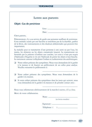 Chapitre 4 Les maladies infectieuses 397
YERSINIOSE
Lettre aux parents
Objet: Cas de yersiniose
Lieu:
Date:
Chers parents,
Présentement, il y a au service de garde une personne souffrant de yersiniose.
Cette maladie causée par une bactérie se manifeste par de la diarrhée, parfois
de la ﬁèvre, des vomissements et des douleurs abdominales qui peuvent être
importantes.
La maladie peut se transmettre d’une personne à une autre ou par l’eau, les
mains, les aliments ou les objets contaminés (jouets). La transmission est
favorisée par la présence d’enfants aux couches, car ceux-ci n’ont pas acquis
d’habitudes d’hygiène et ils ont l’habitude de porter les objets à leur bouche.
Le traitement consiste à réhydrater l’enfant et à administrer des antibiotiques.
❏ Votre enfant présente des symptômes. Nous vous demandons de le garder
à la maison et de fournir un prélèvement de ses selles pour analyse.
Veuillez retourner le prélèvement à:
❏ Votre enfant présente des symptômes. Nous vous demandons de le
garder à la maison.
❏ Si votre enfant présente des symptômes dans les jours qui suivent, nous
vous demandons de le garder à la maison et de prendre contact avec:
Nous vous informerons ultérieurement de la marche à suivre, s’il y a lieu.
Merci de votre collaboration.
Nom:
(en lettres moulées)
Signature:
Téléphone: ( )
montage-xpd-02003 4/30/02 11:09 AM Page 397
 