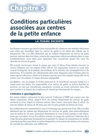 Chapitre 5 Conditions particulières associées aux centres de la petite enfance 399
Conditions particulières
associées aux centres
de la petite enfance
Chapitre 5
Les femmes enceintes qui sont les plus susceptibles de contracter une maladie infectieuse
sont celles qui travaillent dans un service de garde et les mères des enfants qui le
fréquentent. On a en effet démontré que les enfants fréquentant un service de garde
peuvent ramener dans leur foyer certains des organismes infectieux présents dans ce type
d’établissements. Leur mère peut également être contaminée quand elle vient les
chercher au service de garde.
On connaît maintenant mieux le risque que court le fœtus d’une femme enceinte en
contact fréquent avec les enfants d’être infecté. Les organismes souvent en cause sont
ceux de la rougeole, de la rubéole, des oreillons, de la varicelle, du cytomégalovirus et du
parvovirus. À la lumière des informations dont nous disposons pour l’instant pour les
autres agents infectieux, même si la femme enceinte peut être exposée lorsqu’elle est en
contact avec les enfants, le risque demeure négligeable.
Au Québec, une loi permet le retrait préventif de la travailleuse enceinte lorsqu’il y a
risque pour son fœtus. Les responsables d’un service de garde en milieu familial ne
peuvent, en tant que travailleuses autonomes, recourir au retrait préventif, mais elles
sont invitées à se donner des conditions de travail qui diminueront les risques.
L’infection à cytomégalovirus
Les jeunes enfants contractent le plus souvent l’infection à CMV par contact avec des
objets contaminés. Ainsi, jusqu’à 50% des enfants fréquentant les services de garde
excrètent le virus, lequel se retrouve surtout dans l’urine, mais aussi dans la salive. Ce
sont les enfants de moins de 48 mois qui sont les plus grands excréteurs du virus.
Ces enfants peuvent transmettre le virus à l’entourage qui prend soin d’eux. On a en effet
démontré que les enfants qui fréquentent les services de garde, plus particulièrement
ceux de moins de 36 mois, pouvaient transmettre le virus à leurs parents et aux éduca-
teurs qui s’occupent d’eux. Ces adultes courent un risque de contracter l’infection dix à
vingt fois plus grand que la population en général. Ce danger de transmission ne semble
cependant pas être aussi élevé en milieu hospitalier, où la nature des tâches et les mesures
de contrôle des infections sont différentes.
LA FEMME ENCEINTE
montage-xpd-02003 4/30/02 11:09 AM Page 399
 