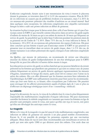 400 Prévention et contrôle des infections dans les centres de la petite enfance du Québec
LA FEMME ENCEINTE
L’infection congénitale, faisant suite à une transmission du virus à travers le placenta
durant la grossesse, se rencontre dans 0,5 à 2,4% des naissances vivantes. Plus de 90%
de ces infections ne causent pas de problèmes évidents à la naissance, mais 5 à 20% de
ces nouveau-nés pourront présenter des troubles d’audition ou un retard mental. Sauf
dans quelques rares exceptions, les infections congénitales avec séquelles surviennent
lorsque la mère a subi une primo-infection en début de grossesse.
La situation la plus à risque pour le fœtus serait donc celle d’une femme qui n’a pas d’an-
ticorps contre le CMV et qui travaille comme éducatrice dans un service de garde auprès
d’enfants de moins de 36 mois ou qui a un enfant de moins de 36 mois qui fréquente un
service de garde. La possibilité que la mère fasse l’infection pendant les premiers mois de
sa grossesse est de l’ordre de 7 à 30%. Dans 75% des cas, le virus infectera le fœtus. À
la naissance, 10 à 20% de ces nouveau-nés présenteront des signes d’infection. On peut
donc conclure qu’une femme n’ayant pas d’anticorps contre le CMV et qui poursuit sa
grossesse tout en travaillant dans un service de garde risque, dans 1 à 5% des cas, de
donner naissance à un enfant présentant des signes cliniques d’une infection congénitale
à CMV.
Au Québec, par mesure de prévention, on recommande de retirer une éducatrice
enceinte du milieu de garde (indépendamment de son état sérologique pour le CMV)
lorsqu’elle ne peut être affectée à d’autres tâches moins à risque.
Les éducatrices en service de garde en milieu familial qui ne peuvent bénéﬁcier du retrait
préventif ou les femmes qui planiﬁent une grossesse et qui sont en contact avec de jeunes
enfants fréquentant un service de garde doivent appliquer rigoureusement les mesures
d’hygiène, notamment le lavage des mains, après avoir été en contact avec l’urine ou la
salive des enfants. On a en effet démontré que les femmes enceintes bien informées de
l’épidémiologie du CMV sont suffisamment motivées pour bien suivre les recommanda-
tions qui leur sont faites et, ce faisant, elles n’acquièrent pas l’infection. On pourrait
aussi envisager de les affecter provisoirement auprès d’enfants âgés de 3 ans et plus ou
d’effectuer un dépistage sérologique (suivi d’un «counselling» médical).
La rubéole
Jusqu’à la découverte du vaccin, le virus de la rubéole était le virus le plus fréquemment
responsable des malformations congénitales d’origine infectieuse. On peut maintenant
contrôler facilement la rubéole congénitale en s’assurant que toutes les femmes en âge de
procréer sont protégées contre le virus, soit parce qu’elles ont reçu le vaccin, soit parce
qu’elles ont développé des anticorps contre le virus.
La rougeole
Même si le virus de la rougeole n’a pas été associé à des malformations congénitales, une
infection en début de grossesse est associée à un plus grand nombre d’avortements.
Encore là, il est possible de protéger les personnes exposées par une vaccination
adéquate. Deux doses de vaccin sont donc recommandées aux travailleuses en service de
garde qui sont nées après 1980 et qui désirent avoir des enfants. Une seule dose est
montage-xpd-02003 4/30/02 11:09 AM Page 400
 