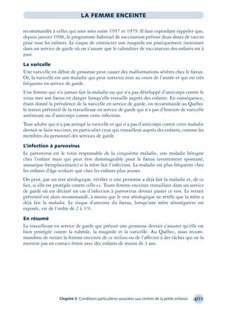Chapitre 5 Conditions particulières associées aux centres de la petite enfance 401
LA FEMME ENCEINTE
recommandée à celles qui sont nées entre 1957 et 1979. Il faut cependant rappeler que,
depuis janvier 1996, le programme habituel de vaccination prévoit deux doses de vaccin
pour tous les enfants. Le risque de contracter une rougeole est pratiquement inexistant
dans un service de garde où on s’assure que le calendrier de vaccination des enfants est à
jour.
La varicelle
Une varicelle en début de grossesse peut causer des malformations sévères chez le fœtus.
Or, la varicelle est une maladie qui peut survenir tout au cours de l’année et qui est très
fréquente en service de garde.
Une femme qui n’a jamais fait la maladie ou qui n’a pas développé d’anticorps contre le
virus met son fœtus en danger lorsqu’elle travaille auprès des enfants. En conséquence,
étant donné la prévalence de la varicelle en service de garde, on recommande au Québec
le retrait préventif de la travailleuse en service de garde qui n’a pas d’histoire de varicelle
antérieure ou d’anticorps contre cette infection.
Tout adulte qui n’a pas attrapé la varicelle et qui n’a pas d’anticorps contre cette maladie
devrait se faire vacciner, en particulier ceux qui travaillent auprès des enfants, comme les
membres du personnel des services de garde.
L’infection à parvovirus
Le parvovirus est le virus responsable de la cinquième maladie, une maladie bénigne
chez l’enfant mais qui peut être dommageable pour le fœtus (avortement spontané,
anasarque fœtoplacentaire) si la mère fait l’infection. La maladie est plus fréquente chez
les enfants d’âge scolaire que chez les enfants plus jeunes.
On peut, par un test sérologique, vériﬁer si une personne a déjà fait la maladie et, de ce
fait, si elle est protégée contre celle-ci. Toute femme enceinte travaillant dans un service
de garde où est déclaré un cas d’infection à parvovirus devrait passer ce test. Le retrait
préventif est alors recommandé, à moins que le test sérologique ne révèle que la mère a
déjà fait la maladie. Le risque d’atteinte du fœtus, lorsqu’une mère séronégative est
exposée, est de l’ordre de 2 à 3%.
En résumé
La travailleuse en service de garde qui prévoit une grossesse devrait s’assurer qu’elle est
bien protégée contre la rubéole, la rougeole et la varicelle. Au Québec, nous recom-
mandons de retirer la femme enceinte de ce milieu ou de l’affecter à des tâches qui ne la
mettent pas en contact étroit avec des enfants de moins de 3 ans.
montage-xpd-02003 4/30/02 11:09 AM Page 401
 