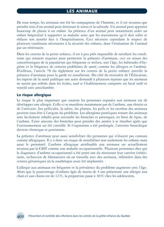 De tout temps, les animaux ont été les compagnons de l’homme, et il est reconnu que
prendre soin d’un animal peut diminuer le stress et la solitude. Un animal peut apporter
beaucoup de plaisir à un enfant. La présence d’un animal peut notamment aider un
enfant hospitalisé à supporter sa maladie ainsi que les traitements qu’il doit subir et
réduire son anxiété face à l’hospitalisation. Ceci nécessite cependant le respect de
plusieurs conditions nécessaires à la sécurité des enfants, dont l’évaluation de l’animal
par un vétérinaire.
Dans les centres de la petite enfance, il est à peu près impossible de satisfaire les condi-
tions qui seraient requises pour permettre la présence d‘animaux, ceci en raison des
caractéristiques de la population qui fréquente ce milieu, soit l’âge, les habitudes d’hy-
giène et la fréquence de certains problèmes de santé, comme les allergies et l’asthme.
D’ailleurs, l’article 78 du règlement sur les centres de la petite enfance interdit la
présence d’animaux pour la garde en installation. Du côté du ministère de l’Éducation,
les experts de la santé publique ont aussi demandé à plusieurs reprises que les animaux
ne soient pas tolérés dans les écoles, sauf si l’établissement comporte un local isolé et
ventilé avec antichambre.
Le risque allergique
Le risque le plus important que courent les personnes exposées aux animaux est de
développer une allergie. Celle-ci se manifeste notamment par de l’asthme, une rhinite et
de l’urticaire. Les pellicules, la salive, les plumes, les poils et les excrétas des animaux
peuvent tous être à l’origine du problème. Les allergènes protéiques venant des animaux
sont facilement inhalés pour atteindre les bronches et provoquer, en bout de ligne, de
l’asthme. Cette atteinte des bronches peut prendre des années à se résorber après que
l’environnement ait été contrôlé. Si l’exposition a été prolongée, l’atteinte bronchique
devient chronique et persistante.
La présence d’animaux peut aussi sensibiliser des personnes qui n’étaient pas connues
comme allergiques. Il y a donc un risque de sensibiliser non seulement les enfants mais
aussi le personnel. L’asthme allergique attribuable aux animaux est actuellement
reconnu par la CSST comme une maladie occupationnelle. Plusieurs personnes chez qui
le diagnostic d’asthme occupationnel a été porté ont du réorienter leur carrière (vétéri-
naire, technicien de laboratoires où on travaille avec des animaux, inﬁrmière dans des
centres gériatriques où la zoothérapie avait été implantée).
L’allergie aux animaux est fréquente et la prévalence du problème augmente avec l’âge.
Alors que le pourcentage d’enfants âgés de moins de 4 ans présentant une allergie aux
chats et aux chiens est de 12%, la proportion passe à 30% chez les adolescents.
402 Prévention et contrôle des infections dans les centres de la petite enfance du Québec
LES ANIMAUX
montage-xpd-02003 4/30/02 11:09 AM Page 402
 