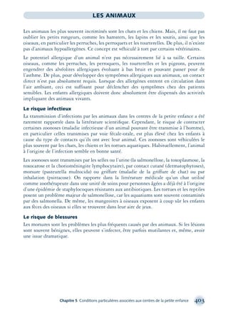 Chapitre 5 Conditions particulières associées aux centres de la petite enfance 403
LES ANIMAUX
Les animaux les plus souvent incriminés sont les chats et les chiens. Mais, il ne faut pas
oublier les petits rongeurs, comme les hamsters, les lapins et les souris, ainsi que les
oiseaux, en particulier les perruches, les perroquets et les tourterelles. De plus, il n’existe
pas d’animaux hypoallergènes. Ce concept est véhiculé à tort par certains vétérinaires.
Le potentiel allergique d’un animal n’est pas nécessairement lié à sa taille. Certains
oiseaux, comme les perruches, les perroquets, les tourterelles et les pigeons, peuvent
engendrer des alvéolites allergiques évoluant à bas bruit et pouvant passer pour de
l’asthme. De plus, pour développer des symptômes allergiques aux animaux, un contact
direct n’est pas absolument requis. Lorsque des allergènes entrent en circulation dans
l’air ambiant, ceci est suffisant pour déclencher des symptômes chez des patients
sensibles. Les enfants allergiques doivent donc absolument être dispensés des activités
impliquant des animaux vivants.
Le risque infectieux
La transmission d’infections par les animaux dans les centres de la petite enfance a été
rarement rapportée dans la littérature scientiﬁque. Cependant, le risque de contracter
certaines zoonoses (maladie infectieuse d’un animal pouvant être transmise à l’homme),
en particulier celles transmises par voie fécale-orale, est plus élevé chez les enfants à
cause du type de contacts qu’ils ont avec leur animal. Ces zoonoses sont véhiculées le
plus souvent par les chats, les chiens et les tortues aquatiques. Habituellement, l’animal
à l’origine de l’infection semble en bonne santé.
Les zoonoses sont transmises par les selles ou l’urine (la salmonellose, la toxoplasmose, la
toxocarose et la chorioméningite lymphocytaire), par contact cutané (dermatophytoses),
morsure (pasteurella multocida) ou griffure (maladie de la griffure de chat) ou par
inhalation (psittacose). On rapporte dans la littérature médicale qu’un chat utilisé
comme zoothérapeute dans une unité de soins pour personnes âgées a déjà été à l’origine
d’une épidémie de staphylocoques résistants aux antibiotiques. Les tortues et les reptiles
posent un problème majeur de salmonellose, car les aquariums sont souvent contaminés
par des salmonella. De même, les mangeoires à oiseaux exposent à coup sûr les enfants
aux fèces des oiseaux si elles se trouvent dans leur aire de jeux.
Le risque de blessures
Les morsures sont les problèmes les plus fréquents causés par des animaux. Si les lésions
sont souvent bénignes, elles peuvent s’infecter, être parfois mutilantes et, même, avoir
une issue dramatique.
montage-xpd-02003 4/30/02 11:09 AM Page 403
 