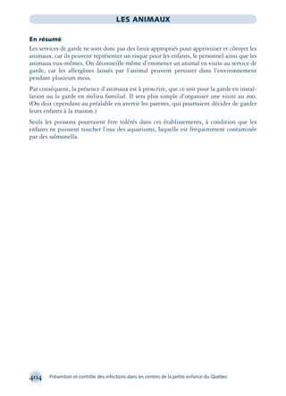 404 Prévention et contrôle des infections dans les centres de la petite enfance du Québec
LES ANIMAUX
En résumé
Les services de garde ne sont donc pas des lieux appropriés pour apprivoiser et côtoyer les
animaux, car ils peuvent représenter un risque pour les enfants, le personnel ainsi que les
animaux eux-mêmes. On déconseille même d’emmener un animal en visite au service de
garde, car les allergènes laissés par l’animal peuvent persister dans l’environnement
pendant plusieurs mois.
Par conséquent, la présence d’animaux est à proscrire, que ce soit pour la garde en instal-
lation ou la garde en milieu familial. Il sera plus simple d’organiser une visite au zoo.
(On doit cependant au préalable en avertir les parents, qui pourraient décider de garder
leurs enfants à la maison.)
Seuls les poissons pourraient être tolérés dans ces établissements, à condition que les
enfants ne puissent toucher l’eau des aquariums, laquelle est fréquemment contaminée
par des salmonella.
montage-xpd-02003 4/30/02 11:09 AM Page 404
 