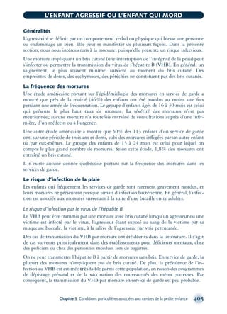 Généralités
L’agressivité se déﬁnit par un comportement verbal ou physique qui blesse une personne
ou endommage un bien. Elle peut se manifester de plusieurs façons. Dans la présente
section, nous nous intéresserons à la morsure, puisqu’elle présente un risque infectieux.
Une morsure impliquant un bris cutané (une interruption de l’intégrité de la peau) peut
s’infecter ou permettre la transmission du virus de l’hépatite B (VHB). En général, un
saignement, le plus souvent minime, survient au moment du bris cutané. Des
empreintes de dents, des ecchymoses, des pétéchies ne constituent pas des bris cutanés.
La fréquence des morsures
Une étude américaine portant sur l’épidémiologie des morsures en service de garde a
montré que près de la moitié (46%) des enfants ont été mordus au moins une fois
pendant une année de fréquentation. Le groupe d’enfants âgés de 16 à 30 mois est celui
qui présente le plus haut taux de morsure. La sévérité des morsures n’est pas
mentionnée; aucune morsure n’a toutefois entraîné de consultations auprès d’une inﬁr-
mière, d’un médecin ou à l’urgence.
Une autre étude américaine a montré que 50% des 113 enfants d’un service de garde
ont, sur une période de trois ans et demi, subi des morsures inﬂigées par un autre enfant
ou par eux-mêmes. Le groupe des enfants de 13 à 24 mois est celui pour lequel on
compte le plus grand nombre de morsures. Selon cette étude, 1,8% des morsures ont
entraîné un bris cutané.
Il n’existe aucune donnée québécoise portant sur la fréquence des morsures dans les
services de garde.
Le risque d’infection de la plaie
Les enfants qui fréquentent les services de garde sont rarement gravement mordus, et
leurs morsures ne présentent presque jamais d’infection bactérienne. En général, l’infec-
tion est associée aux morsures survenant à la suite d’une bataille entre adultes.
Le risque d’infection par le virus de l’hépatite B
Le VHB peut être transmis par une morsure avec bris cutané lorsqu’un agresseur ou une
victime est infecté par le virus, l’agresseur étant exposé au sang de la victime par sa
muqueuse buccale, la victime, à la salive de l’agresseur par voie percutanée.
Des cas de transmission du VHB par morsure ont été décrits dans la littérature. Il s’agit
de cas survenus principalement dans des établissements pour déﬁcients mentaux, chez
des policiers ou chez des personnes mordues lors de bagarres.
On ne peut transmettre l’hépatite B à partir de morsures sans bris. En service de garde, la
plupart des morsures n’impliquent pas de bris cutané. De plus, la prévalence de l’in-
fection au VHB est estimée très faible parmi cette population, en raison des programmes
de dépistage prénatal et de la vaccination des nouveau-nés des mères porteuses. Par
conséquent, la transmission du VHB par morsure en service de garde est peu probable.
Chapitre 5 Conditions particulières associées aux centres de la petite enfance 405
L’ENFANT AGRESSIF OU L’ENFANT QUI MORD
montage-xpd-02003 4/30/02 11:09 AM Page 405
 