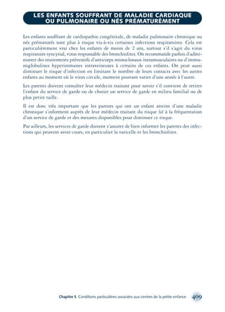 Les enfants souffrant de cardiopathie congénitale, de maladie pulmonaire chronique ou
nés prématurés sont plus à risque vis-à-vis certaines infections respiratoires. Cela est
particulièrement vrai chez les enfants de moins de 2 ans, surtout s’il s’agit du virus
respiratoire syncytial, virus responsable des bronchiolites. On recommande parfois d’admi-
nistrer des traitements préventifs d’anticorps monoclonaux intramusculaires ou d’immu-
noglobulines hyperimmunes intraveineuses à certains de ces enfants. On peut aussi
diminuer le risque d’infection en limitant le nombre de leurs contacts avec les autres
enfants au moment où le virus circule, moment pouvant varier d’une année à l’autre.
Les parents doivent consulter leur médecin traitant pour savoir s’il convient de retirer
l’enfant du service de garde ou de choisir un service de garde en milieu familial ou de
plus petite taille.
Il est donc très important que les parents qui ont un enfant atteint d’une maladie
chronique s’informent auprès de leur médecin traitant du risque lié à la fréquentation
d’un service de garde et des mesures disponibles pour diminuer ce risque.
Par ailleurs, les services de garde doivent s’assurer de bien informer les parents des infec-
tions qui peuvent avoir cours, en particulier la varicelle et les bronchiolites.
Chapitre 5 Conditions particulières associées aux centres de la petite enfance 409
LES ENFANTS SOUFFRANT DE MALADIE CARDIAQUE
OU PULMONAIRE OU NÉS PRÉMATURÉMENT
montage-xpd-02003 4/30/02 11:09 AM Page 409
 