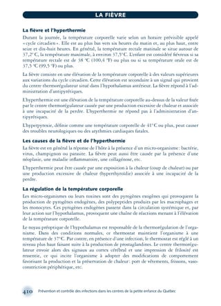 La ﬁèvre et l’hyperthermie
Durant la journée, la température corporelle varie selon un horaire prévisible appelé
«cycle circadien». Elle est au plus bas vers six heures du matin et, au plus haut, entre
seize et dix-huit heures. En général, la température rectale matinale se situe autour de
37,2º C, la température maximale, à environ 37,5ºC. L’enfant est considéré ﬁévreux si sa
température rectale est de 38 ºC (100,4 ºF) ou plus ou si sa température orale est de
37,5 ºC (99,5 ºF) ou plus.
La ﬁèvre consiste en une élévation de la température corporelle à des valeurs supérieures
aux variations du cycle circadien. Cette élévation est secondaire à un signal qui provient
du centre thermorégulateur situé dans l’hypothalamus antérieur. La ﬁèvre répond à l’ad-
ministration d’antipyrétiques.
L’hyperthermie est une élévation de la température corporelle au-dessus de la valeur ﬁxée
par le centre thermorégulateur causée par une production excessive de chaleur et associée
à une incapacité de la perdre. L’hyperthermie ne répond pas à l’administration d’an-
tipyrétiques.
L’hyperpyrexie, déﬁnie comme une température corporelle de 41ºC ou plus, peut causer
des troubles neurologiques ou des arythmies cardiaques fatales.
Les causes de la ﬁèvre et de l’hyperthermie
La ﬁèvre est en général la réponse de l’hôte à la présence d’un micro-organisme: bactérie,
virus, champignon ou parasite. La ﬁèvre peut aussi être causée par la présence d’une
néoplasie, une maladie inﬂammatoire, une collagénose, etc.
L’hyperthermie peut être causée par une exposition à la chaleur (coup de chaleur) ou par
une production excessive de chaleur (hyperthyroïdie) associée à une incapacité de la
perdre.
La régulation de la température corporelle
Les micro-organismes ou leurs toxines sont des pyrogènes exogènes qui provoquent la
production de pyrogènes endogènes, des polypeptides produits par les macrophages et
les monocytes. Ces pyrogènes endogènes passent dans la circulation systémique et, par
leur action sur l’hypothalamus, provoquent une chaîne de réactions menant à l’élévation
de la température corporelle.
Le noyau préoptique de l’hypothalamus est responsable de la thermorégulation de l’orga-
nisme. Dans des conditions normales, ce thermostat maintient l’organisme à une
température de 37ºC. Par contre, en présence d’une infection, le thermostat est réglé à un
niveau plus haut faisant suite à la production de prostaglandines. Le centre thermorégu-
lateur envoie alors des signaux au cortex cérébral et une impression de frilosité est
ressentie, ce qui incite l’organisme à adopter des modiﬁcations de comportement
favorisant la production et la préservation de chaleur: port de vêtements, frissons, vaso-
constriction périphérique, etc.
410 Prévention et contrôle des infections dans les centres de la petite enfance du Québec
LA FIÈVRE
montage-xpd-02003 4/30/02 11:09 AM Page 410
 