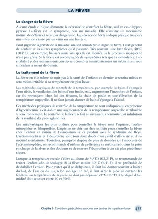 Chapitre 5 Conditions particulières associées aux centres de la petite enfance 411
LA FIÈVRE
Le danger de la ﬁèvre
Aucune étude clinique démontre la nécessité de contrôler la ﬁèvre, sauf en cas d’hyper-
pyrexie. La ﬁèvre est un symptôme, non une maladie. Elle constitue un mécanisme
normal de défense et n’est pas dangereuse. La présence de ﬁèvre indique presque toujours
une infection causée par un virus ou une bactérie.
Pour juger de la gravité de la maladie, on doit considérer le degré de ﬁèvre, l’état général
de l’enfant et les autres symptômes qu’il présente. Très souvent, une forte ﬁèvre, 40º C
(104º F), par exemple, baissera aussi vite qu’elle est montée, si le processus sous-jacent
n’est pas grave. Si la ﬁèvre est accompagnée de symptômes tels que la somnolence, l’ir-
ritabilité et des vomissements, on devrait consulter immédiatement un médecin, surtout
si l’enfant a moins de 6 mois.
Le traitement de la ﬁèvre
La ﬁèvre en elle-même ne nuit pas à la santé de l’enfant; ce dernier se sentira mieux et
sera moins irritable si sa température est plus basse.
Les méthodes physiques de contrôle de la température, par exemple les bains d’éponge à
l’eau tiède, la ventilation, les bains d’eau froide, etc., augmentent l’inconfort de l’enfant,
car ils provoquent chez lui des frissons, la chair de poule et une élévation de la
température corporelle. Il ne faut jamais donner de bain d’éponge à l’alcool.
Ces méthodes physiques de contrôle de la température ne sont indiquées qu’en présence
d’hyperthermie, c’est-à-dire une augmentation de la température corporelle attribuable
à l’environnement. Le contrôle de la ﬁèvre se fait au niveau du thermostat par inhibition
de la synthèse des prostaglandines.
Les antipyrétiques les plus utilisés pour contrôler la ﬁèvre sont l’aspirine, l’acéta-
minophène et l’ibuprofène. L’aspirine ne doit pas être utilisée pour contrôler la ﬁèvre
chez l’enfant en raison de l’association de ce produit avec le syndrome de Reye.
L’acétaminophène et l’ibuprofène sont tous deux doués d’un proﬁl d’efficacité et d’in-
nocuité satisfaisants. Toutefois, puisqu’on dispose de plus de données sur l’innocuité de
l’acétaminophène, on recommande d’utiliser de préférence ce médicament dans la prise
en charge de la ﬁèvre et des douleurs et de réserver l’ibuprofène à des cas plus probléma-
tiques.
Lorsque la température rectale s’élève au-dessus de 39ºC (102,2º F), on recommande de
traiter l’enfant, aﬁn de soulager. Si la ﬁèvre atteint 40º C (l04º F), il est préférable de
déshabiller l’enfant. Pour éviter qu’il se déshydrate, il faut lui donner souvent à boire:
du lait, de l’eau ou du jus, selon son âge. En été, il faut aérer la pièce en ouvrant les
fenêtres. La température de la pièce ne doit pas dépasser 21º C (70º F) et le degré d’hu-
midité doit se situer entre 40 et 50%.
montage-xpd-02003 4/30/02 11:09 AM Page 411
 