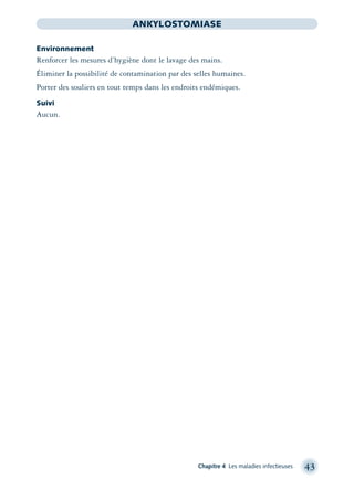 Chapitre 4 Les maladies infectieuses 43
ANKYLOSTOMIASE
Environnement
Renforcer les mesures d’hygiène dont le lavage des mains.
Éliminer la possibilité de contamination par des selles humaines.
Porter des souliers en tout temps dans les endroits endémiques.
Suivi
Aucun.
montage-xpd-02003 4/30/02 11:08 AM Page 43
 