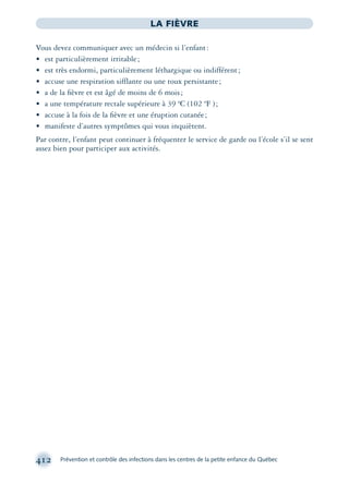 412 Prévention et contrôle des infections dans les centres de la petite enfance du Québec
LA FIÈVRE
Vous devez communiquer avec un médecin si l’enfant:
• est particulièrement irritable;
• est très endormi, particulièrement léthargique ou indifférent;
• accuse une respiration sifflante ou une toux persistante;
• a de la ﬁèvre et est âgé de moins de 6 mois;
• a une température rectale supérieure à 39 ºC (102 ºF );
• accuse à la fois de la ﬁèvre et une éruption cutanée;
• manifeste d’autres symptômes qui vous inquiètent.
Par contre, l’enfant peut continuer à fréquenter le service de garde ou l’école s’il se sent
assez bien pour participer aux activités.
montage-xpd-02003 4/30/02 11:09 AM Page 412
 