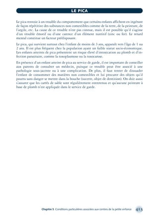 Le pica renvoie à un trouble du comportement que certains enfants affichent en ingérant
de façon répétitive des substances non comestibles comme de la terre, de la peinture, de
l’argile, etc. La cause de ce trouble n’est pas connue, mais il est possible qu’il s’agisse
d’un trouble émotif ou d’une carence d’un élément nutritif (zinc ou fer). Le retard
mental constitue un facteur prédisposant.
Le pica, qui survient surtout chez l’enfant de moins de 3 ans, apparaît vers l’âge de 1 ou
2 ans. Il est plus fréquent chez la population ayant un faible statut socio-économique.
Les enfants atteints de pica présentent un risque élevé d’intoxication au plomb et d’in-
fection parasitaire, comme la toxoplasmose ou la toxocarose.
En présence d’un enfant atteint de pica au service de garde, il est important de conseiller
aux parents de consulter un médecin, puisque ce trouble peut être associé à une
pathologie sous-jacente ou à une complication. De plus, il faut tenter de dissuader
l’enfant de consommer des matières non comestibles et lui procurer des objets qu’il
pourra sans danger se mettre dans la bouche (sucette, objet de dentition). On doit aussi
s’assurer que les carrés de sable sont régulièrement entretenus et qu’aucune peinture à
base de plomb n’est appliquée dans le service de garde.
Chapitre 5 Conditions particulières associées aux centres de la petite enfance 413
LE PICA
montage-xpd-02003 4/30/02 11:09 AM Page 413
 